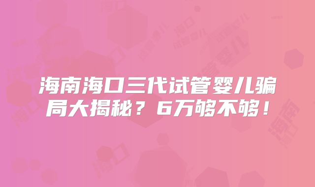 海南海口三代试管婴儿骗局大揭秘?6万够不够!