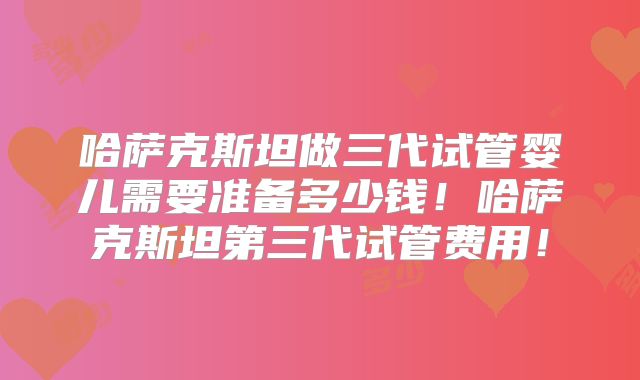 哈萨克斯坦做三代试管婴儿需要准备多少钱!哈萨克斯坦第三代试管费用!
