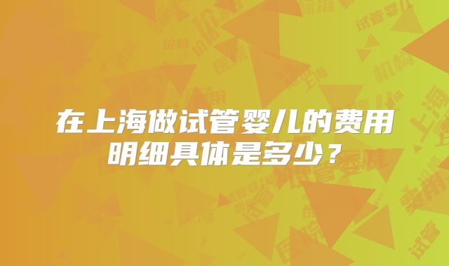 在上海做试管婴儿的费用明细具体是多少?