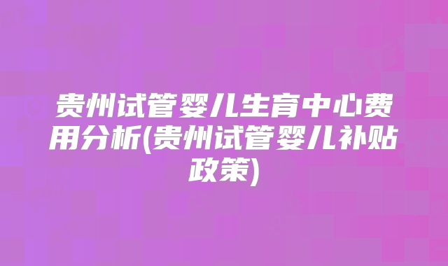 贵州试管婴儿生育中心费用分析(贵州试管婴儿补贴政策)