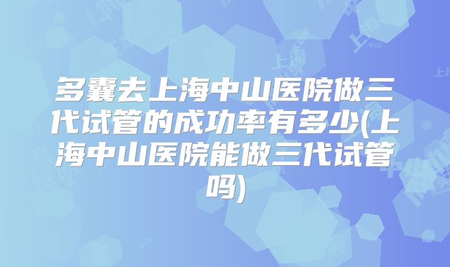 多囊去上海中山医院做三代试管的成功率有多少(上海中山医院能做三代试管吗)