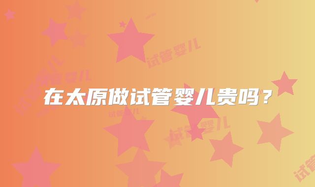 在太原做试管婴儿贵吗？