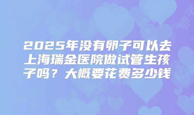 2025年没有卵子可以去上海瑞金医院做试管生孩子吗?大概要花费多少钱