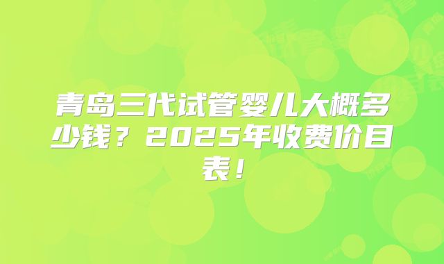 青岛三代试管婴儿大概多少钱？2025年收费价目表！
