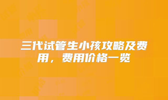 三代试管生小孩攻略及费用，费用价格一览