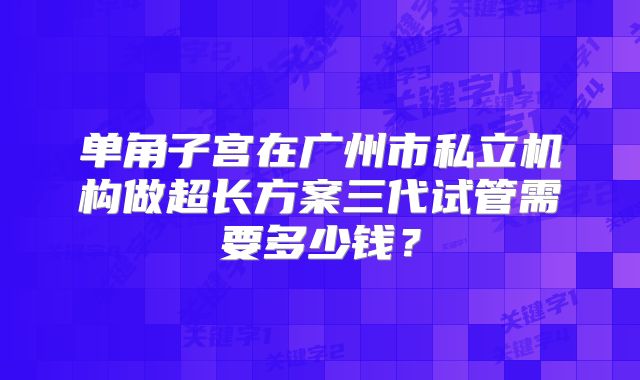 单角子宫在广州市私立机构做超长方案三代试管需要多少钱?