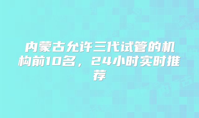 内蒙古允许三代试管的机构前10名，24小时实时推荐