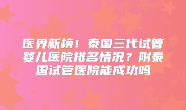 医界新榜!泰国三代试管婴儿医院排名情况?附泰国试管医院能成功吗