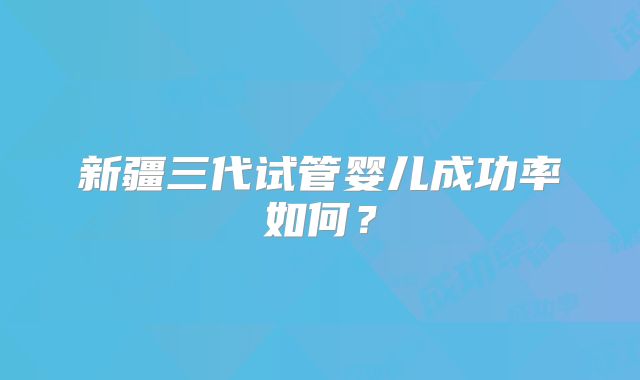 新疆三代试管婴儿成功率如何？