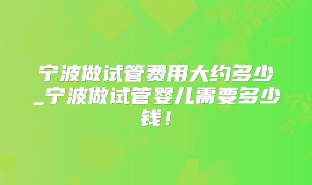宁波做试管费用大约多少_宁波做试管婴儿需要多少钱!