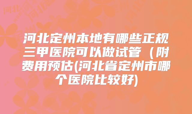 河北定州本地有哪些正规三甲医院可以做试管（附费用预估(河北省定州市哪个医院比较好)