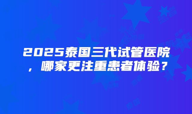 2025泰国三代试管医院,哪家更注重患者体验?