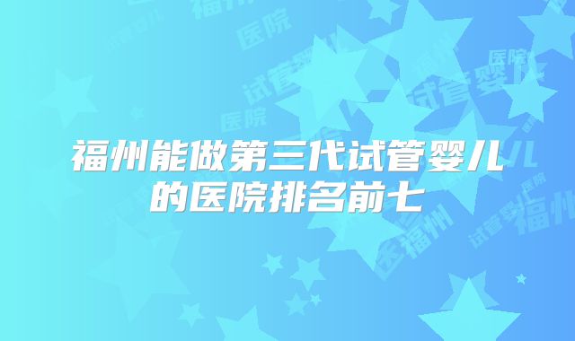 福州能做第三代试管婴儿的医院排名前七