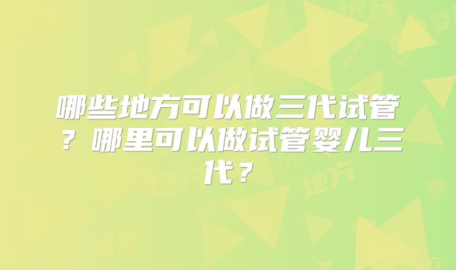哪些地方可以做三代试管?哪里可以做试管婴儿三代?