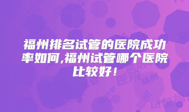 福州排名试管的医院成功率如何,福州试管哪个医院比较好！