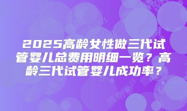 2025高龄女性做三代试管婴儿总费用明细一览？高龄三代试管婴儿成功率？
