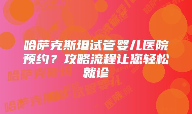 哈萨克斯坦试管婴儿医院预约?攻略流程让您轻松就诊