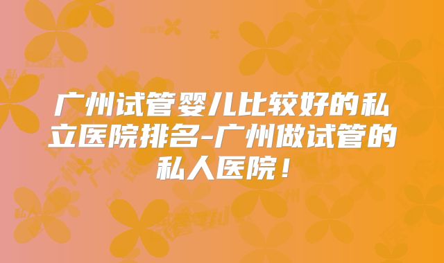 广州试管婴儿比较好的私立医院排名-广州做试管的私人医院！