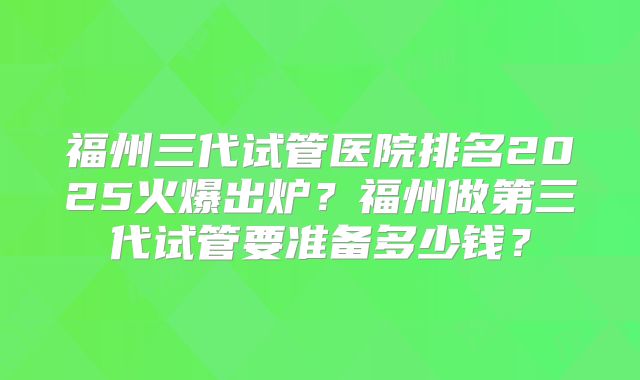 福州三代试管医院排名2025火爆出炉?福州做第三代试管要准备多少钱?