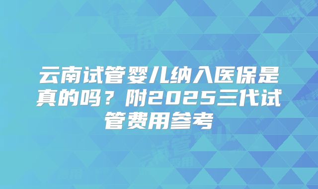 云南试管婴儿纳入医保是真的吗？附2025三代试管费用参考