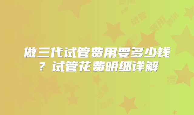 做三代试管费用要多少钱?试管花费明细详解