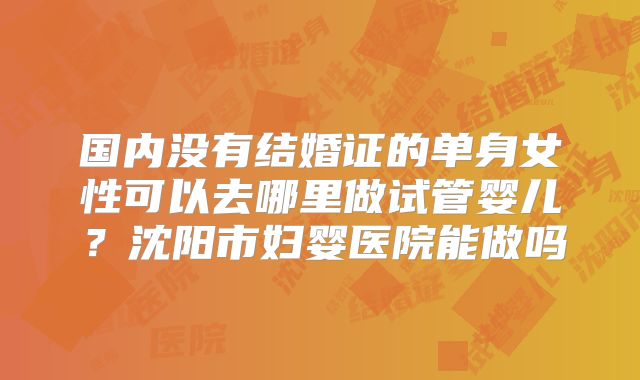 国内没有结婚证的单身女性可以去哪里做试管婴儿?沈阳市妇婴医院能做吗