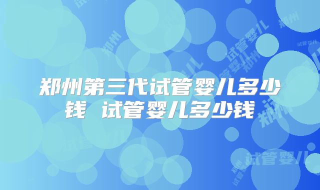 郑州第三代试管婴儿多少钱 试管婴儿多少钱