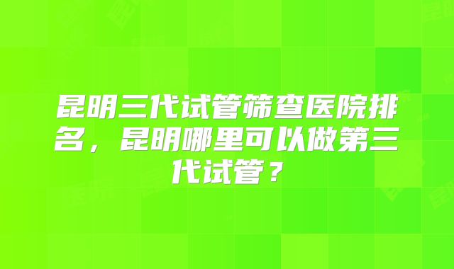 昆明三代试管筛查医院排名,昆明哪里可以做第三代试管?