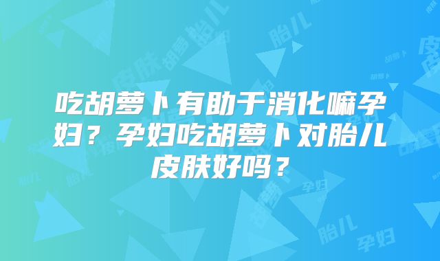 吃胡萝卜有助于消化嘛孕妇?孕妇吃胡萝卜对胎儿皮肤好吗?