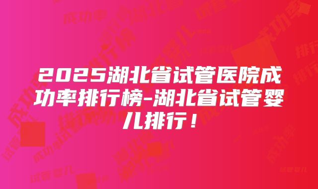 2025湖北省试管医院成功率排行榜-湖北省试管婴儿排行!