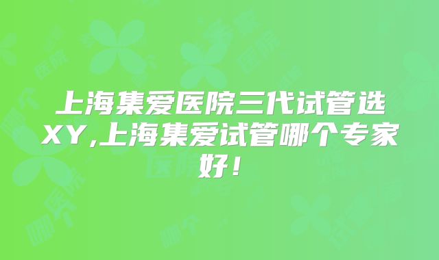 上海集爱医院三代试管选XY,上海集爱试管哪个专家好！