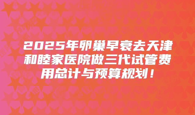 2025年卵巢早衰去天津和睦家医院做三代试管费用总计与预算规划！