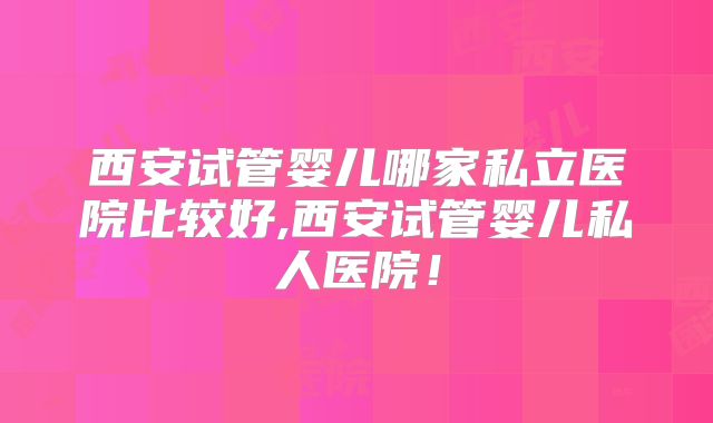 西安试管婴儿哪家私立医院比较好,西安试管婴儿私人医院!