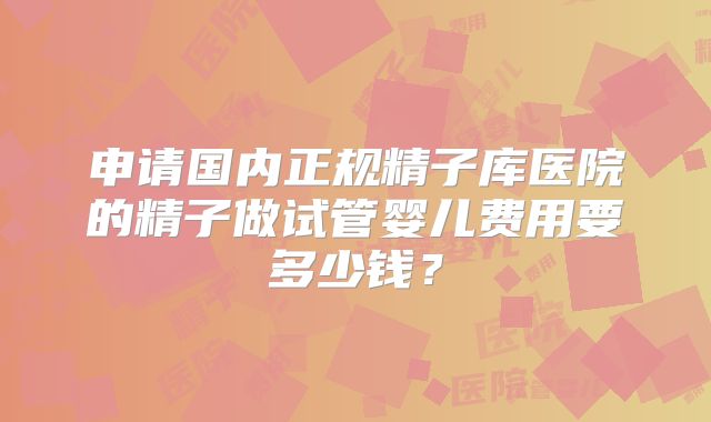 申请国内正规精子库医院的精子做试管婴儿费用要多少钱?