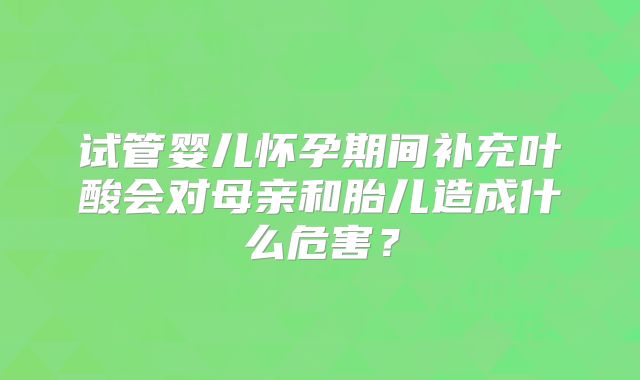 试管婴儿怀孕期间补充叶酸会对母亲和胎儿造成什么危害？