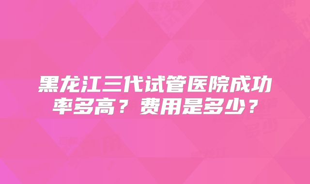 黑龙江三代试管医院成功率多高?费用是多少?
