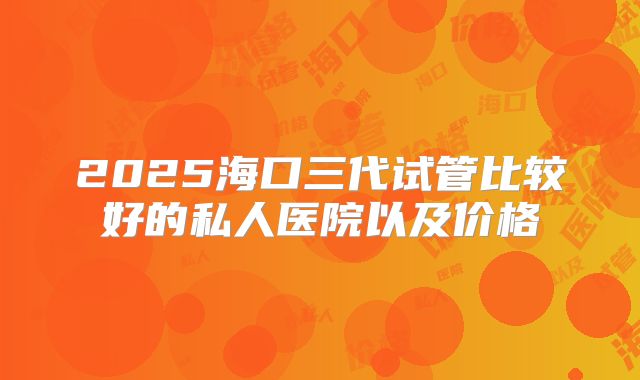 2025海口三代试管比较好的私人医院以及价格