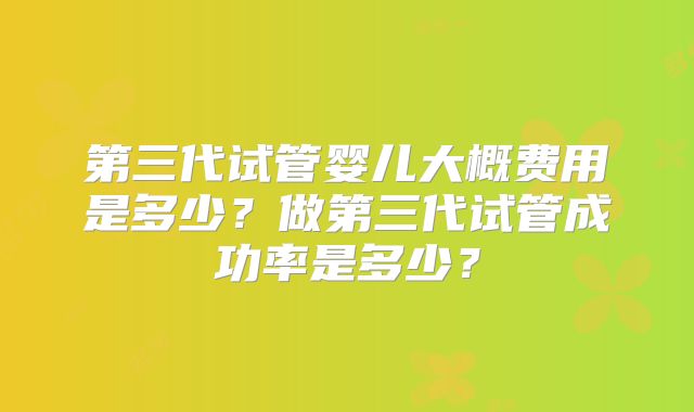 第三代试管婴儿大概费用是多少？做第三代试管成功率是多少？