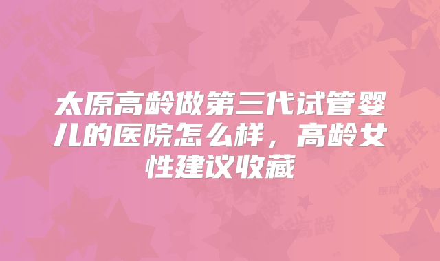 太原高龄做第三代试管婴儿的医院怎么样,高龄女性建议收藏