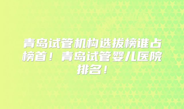 青岛试管机构选拔榜谁占榜首！青岛试管婴儿医院排名！