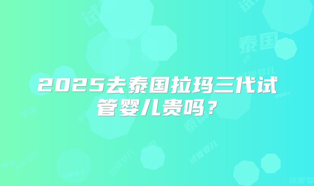 2025去泰国拉玛三代试管婴儿贵吗?
