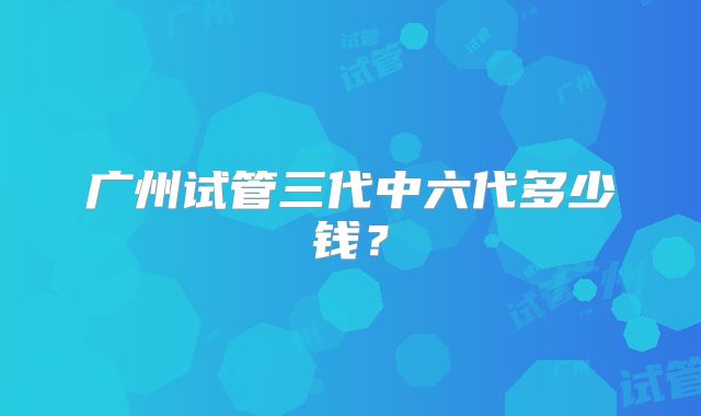 广州试管三代中六代多少钱？