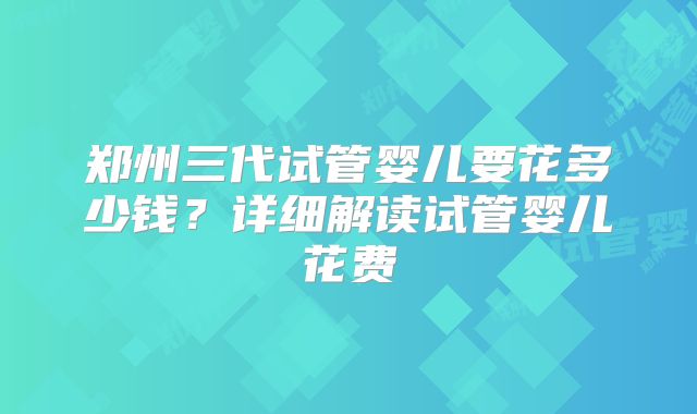 郑州三代试管婴儿要花多少钱？详细解读试管婴儿花费