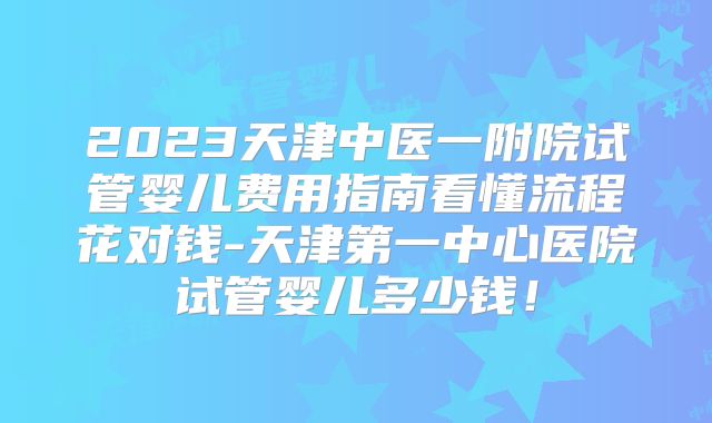 2023天津中医一附院试管婴儿费用指南看懂流程花对钱-天津第一中心医院试管婴儿多少钱！