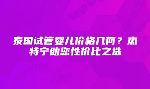 泰国试管婴儿价格几何？杰特宁助您性价比之选