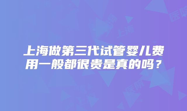 上海做第三代试管婴儿费用一般都很贵是真的吗?