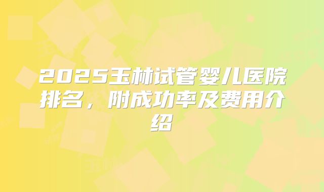 2025玉林试管婴儿医院排名，附成功率及费用介绍