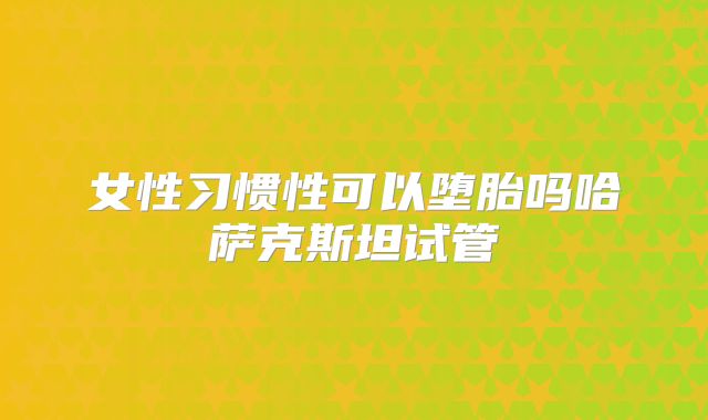 女性习惯性可以堕胎吗哈萨克斯坦试管
