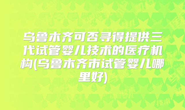 乌鲁木齐可否寻得提供三代试管婴儿技术的医疗机构(乌鲁木齐市试管婴儿哪里好)