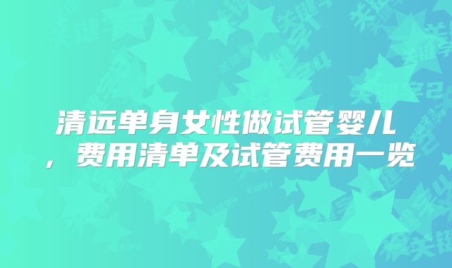 清远单身女性做试管婴儿，费用清单及试管费用一览